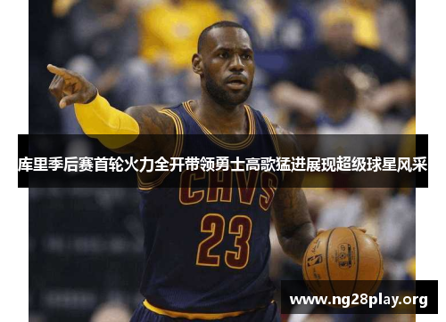 库里季后赛首轮火力全开带领勇士高歌猛进展现超级球星风采 库里季后赛首轮火力全开带领勇士高歌猛进展现超级球星风采