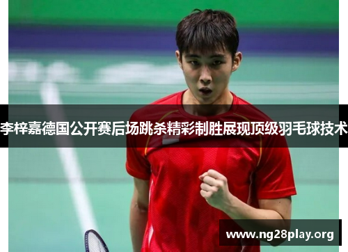 李梓嘉德国公开赛后场跳杀精彩制胜展现顶级羽毛球技术 李梓嘉德国公开赛后场跳杀精彩制胜展现顶级羽毛球技术