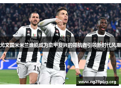 尤文国米米兰谁能成为意甲复兴的领航者引领新时代风潮