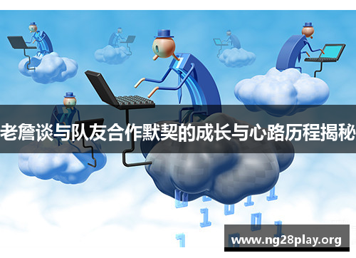 老詹谈与队友合作默契的成长与心路历程揭秘 老詹谈与队友合作默契的成长与心路历程揭秘