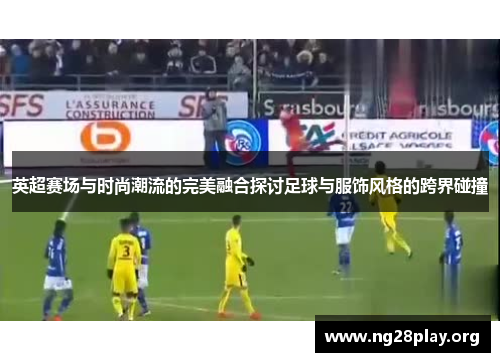 英超赛场与时尚潮流的完美融合探讨足球与服饰风格的跨界碰撞