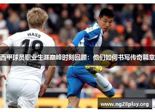 西甲球员职业生涯巅峰时刻回顾:他们如何书写传奇篇章 西甲球员职业生涯巅峰时刻回顾:他们如何书写传奇篇章
