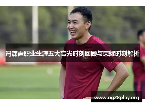 冯潇霆职业生涯五大高光时刻回顾与荣耀时刻解析 冯潇霆职业生涯五大高光时刻回顾与荣耀时刻解析