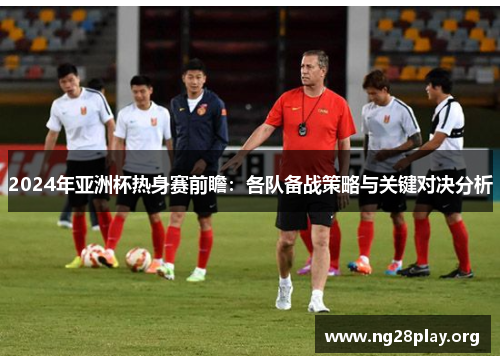 2024年亚洲杯热身赛前瞻：各队备战策略与关键对决分析