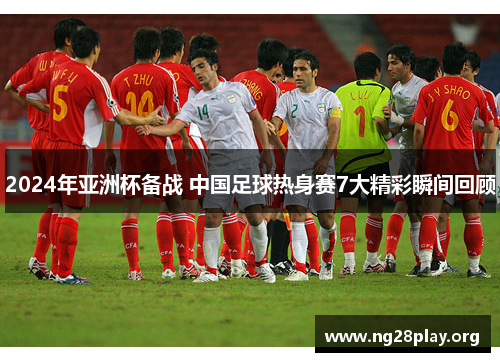 2024年亚洲杯备战 中国足球热身赛7大精彩瞬间回顾