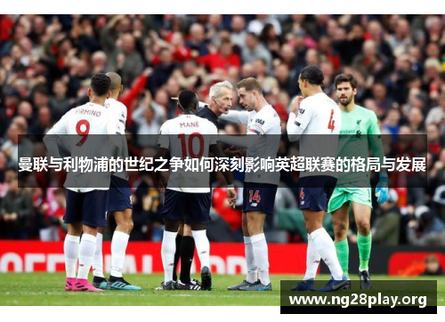 曼联与利物浦的世纪之争如何深刻影响英超联赛的格局与发展 曼联与利物浦的世纪之争如何深刻影响英超联赛的格局与发展