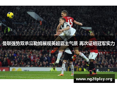 曼联强势双杀富勒姆展现英超霸主气质 再次证明冠军实力 曼联强势双杀富勒姆展现英超霸主气质 再次证明冠军实力