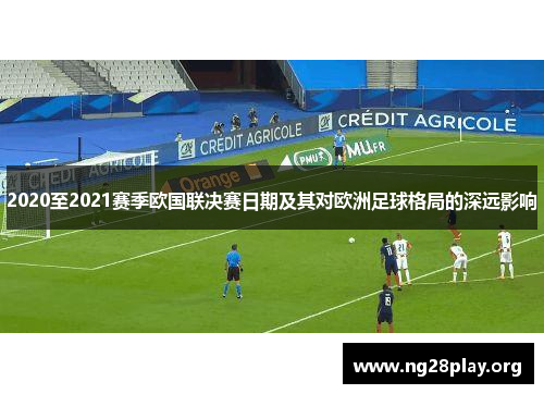 2020至2021赛季欧国联决赛日期及其对欧洲足球格局的深远影响