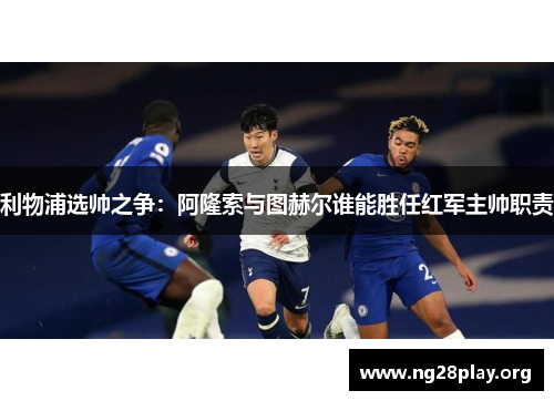 利物浦选帅之争：阿隆索与图赫尔谁能胜任红军主帅职责