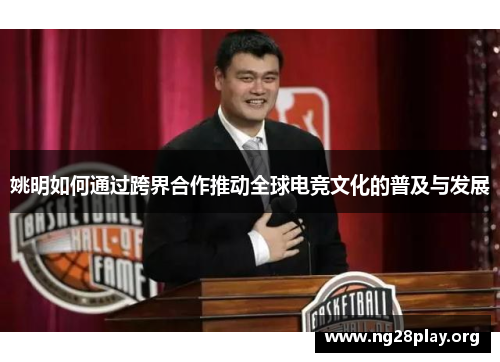 姚明如何通过跨界合作推动全球电竞文化的普及与发展 姚明如何通过跨界合作推动全球电竞文化的普及与发展