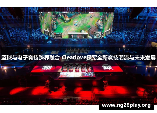 篮球与电子竞技跨界融合 Clearlove探索全新竞技潮流与未来发展