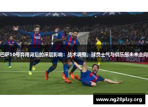 巴萨10号弃用背后的深层影响：战术调整、球员士气与俱乐部未来走向