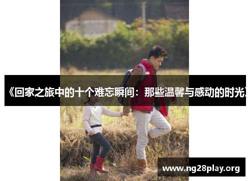 《回家之旅中的十个难忘瞬间:那些温馨与感动的时光》 《回家之旅中的十个难忘瞬间:那些温馨与感动的时光》