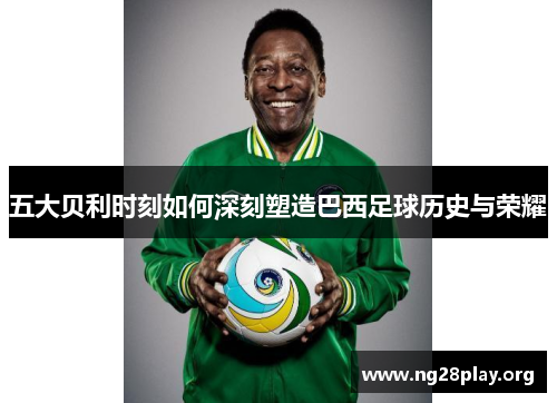 五大贝利时刻如何深刻塑造巴西足球历史与荣耀