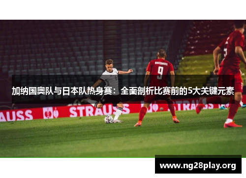 加纳国奥队与日本队热身赛:全面剖析比赛前的5大关键元素 加纳国奥队与日本队热身赛:全面剖析比赛前的5大关键元素