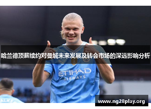 哈兰德顶薪续约对曼城未来发展及转会市场的深远影响分析