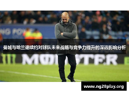 曼城与哈兰德续约对球队未来战略与竞争力提升的深远影响分析