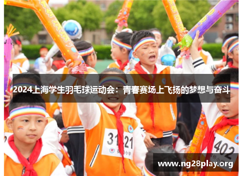 2024上海学生羽毛球运动会:青春赛场上飞扬的梦想与奋斗 2024上海学生羽毛球运动会:青春赛场上飞扬的梦想与奋斗