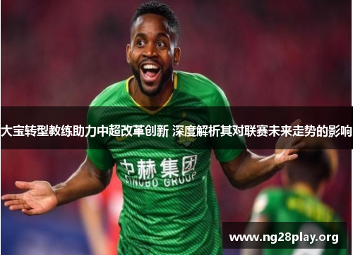 大宝转型教练助力中超改革创新 深度解析其对联赛未来走势的影响