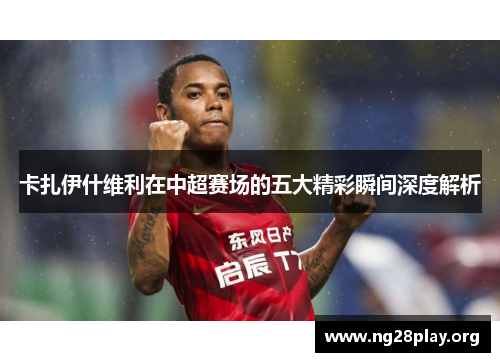 卡扎伊什维利在中超赛场的五大精彩瞬间深度解析