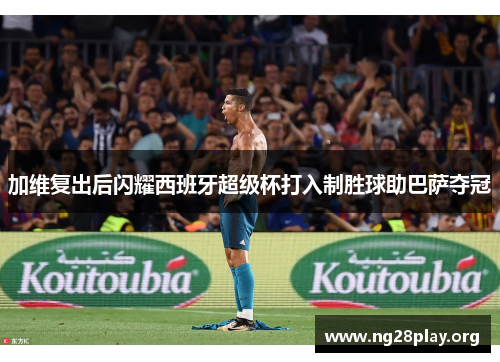 加维复出后闪耀西班牙超级杯打入制胜球助巴萨夺冠 加维复出后闪耀西班牙超级杯打入制胜球助巴萨夺冠