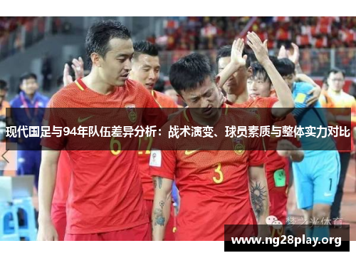 现代国足与94年队伍差异分析：战术演变、球员素质与整体实力对比