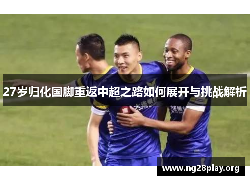 27岁归化国脚重返中超之路如何展开与挑战解析