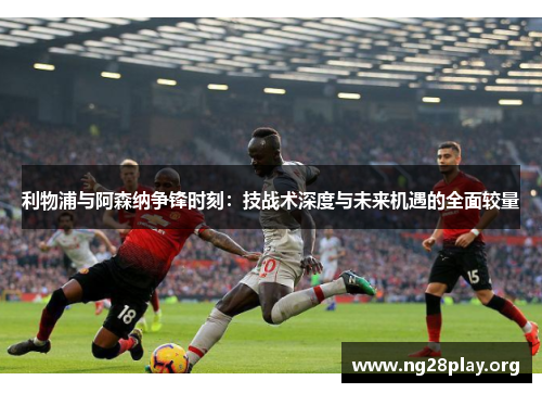 利物浦与阿森纳争锋时刻:技战术深度与未来机遇的全面较量 利物浦与阿森纳争锋时刻:技战术深度与未来机遇的全面较量