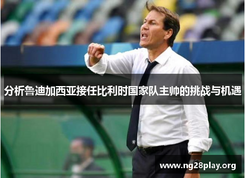 分析鲁迪加西亚接任比利时国家队主帅的挑战与机遇