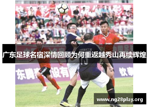 广东足球名宿深情回顾为何重返越秀山再续辉煌 广东足球名宿深情回顾为何重返越秀山再续辉煌