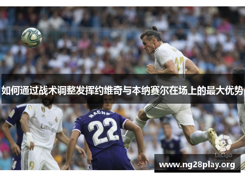 如何通过战术调整发挥约维奇与本纳赛尔在场上的最大优势 如何通过战术调整发挥约维奇与本纳赛尔在场上的最大优势