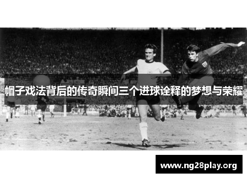帽子戏法背后的传奇瞬间三个进球诠释的梦想与荣耀