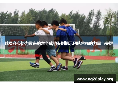 球员齐心协力带来的六个成功案例揭示团队合作的力量与关键 球员齐心协力带来的六个成功案例揭示团队合作的力量与关键