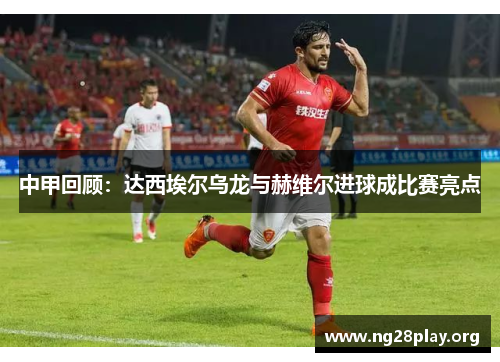 中甲回顾:达西埃尔乌龙与赫维尔进球成比赛亮点 中甲回顾:达西埃尔乌龙与赫维尔进球成比赛亮点