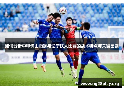 如何分析中甲佛山南狮与辽宁铁人比赛的战术特点与关键因素