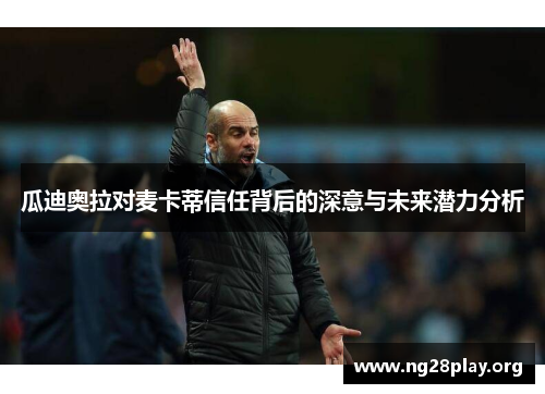 瓜迪奥拉对麦卡蒂信任背后的深意与未来潜力分析 瓜迪奥拉对麦卡蒂信任背后的深意与未来潜力分析