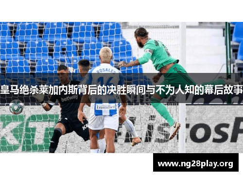 皇马绝杀莱加内斯背后的决胜瞬间与不为人知的幕后故事