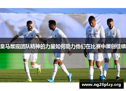 皇马展现团队精神的力量如何助力他们在比赛中屡创佳绩
