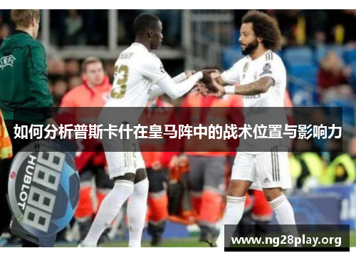 如何分析普斯卡什在皇马阵中的战术位置与影响力 如何分析普斯卡什在皇马阵中的战术位置与影响力