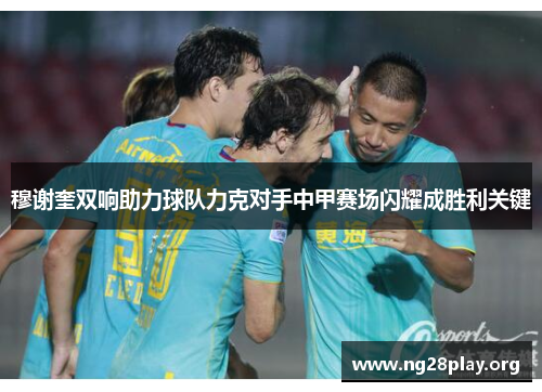 穆谢奎双响助力球队力克对手中甲赛场闪耀成胜利关键