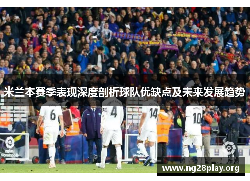 米兰本赛季表现深度剖析球队优缺点及未来发展趋势 米兰本赛季表现深度剖析球队优缺点及未来发展趋势