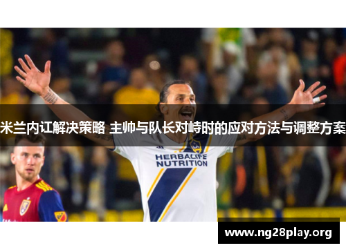 米兰内讧解决策略 主帅与队长对峙时的应对方法与调整方案