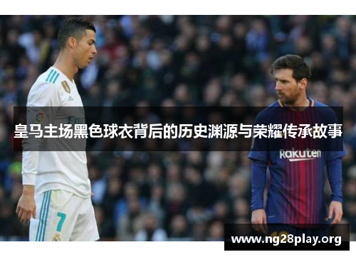 皇马主场黑色球衣背后的历史渊源与荣耀传承故事 皇马主场黑色球衣背后的历史渊源与荣耀传承故事