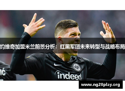 约维奇加盟米兰前景分析:红黑军团未来转型与战略布局 约维奇加盟米兰前景分析:红黑军团未来转型与战略布局