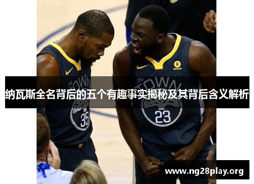 纳瓦斯全名背后的五个有趣事实揭秘及其背后含义解析