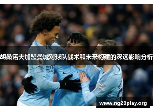 胡桑诺夫加盟曼城对球队战术和未来构建的深远影响分析 胡桑诺夫加盟曼城对球队战术和未来构建的深远影响分析