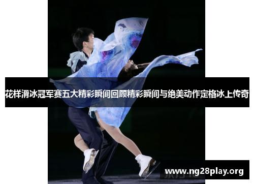 花样滑冰冠军赛五大精彩瞬间回顾精彩瞬间与绝美动作定格冰上传奇