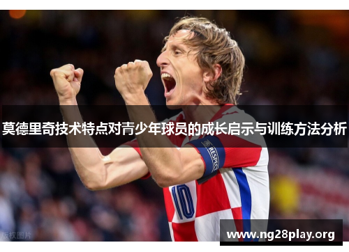 莫德里奇技术特点对青少年球员的成长启示与训练方法分析 莫德里奇技术特点对青少年球员的成长启示与训练方法分析