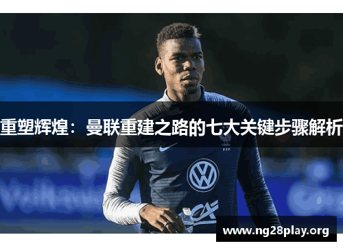 重塑辉煌:曼联重建之路的七大关键步骤解析 重塑辉煌:曼联重建之路的七大关键步骤解析