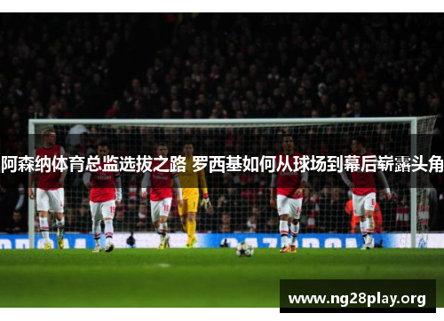 阿森纳体育总监选拔之路 罗西基如何从球场到幕后崭露头角 阿森纳体育总监选拔之路 罗西基如何从球场到幕后崭露头角
